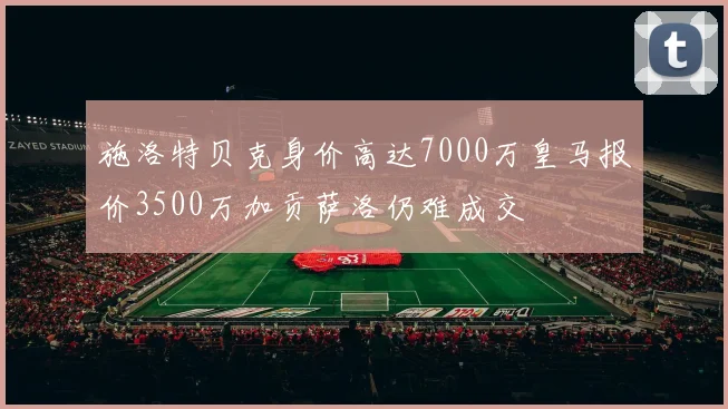 施洛特贝克身价高达7000万皇马报价3500万加贡萨洛仍难成交
