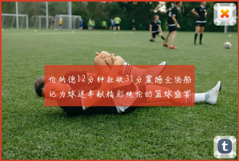 伦纳德12分钟狂砍31分震撼全场船记为球迷奉献精彩绝伦的篮球盛宴