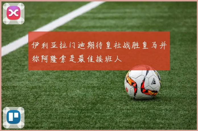 伊利亚拉门迪期待皇社战胜皇马并称阿隆索是最佳接班人