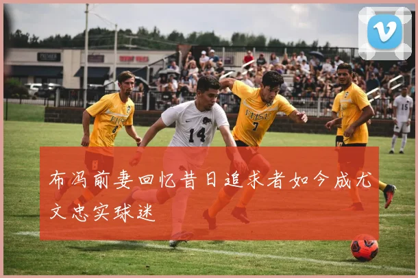 布冯前妻回忆昔日追求者如今成尤文忠实球迷