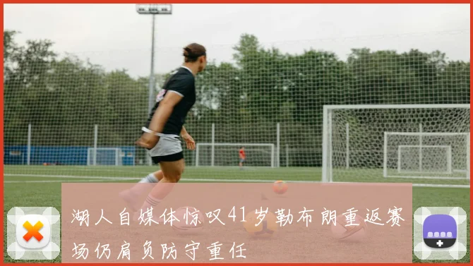 湖人自媒体惊叹41岁勒布朗重返赛场仍肩负防守重任