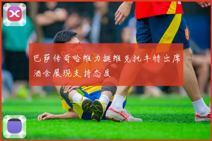 巴萨传奇哈维力挺维克托丰特出席酒会展现支持态度