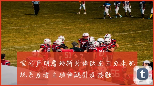 官方声明詹姆斯封堵狄龙三分未犯规系后者主动伸腿引发接触