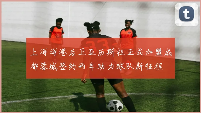 上海海港后卫亚历斯祖正式加盟成都蓉城签约两年助力球队新征程