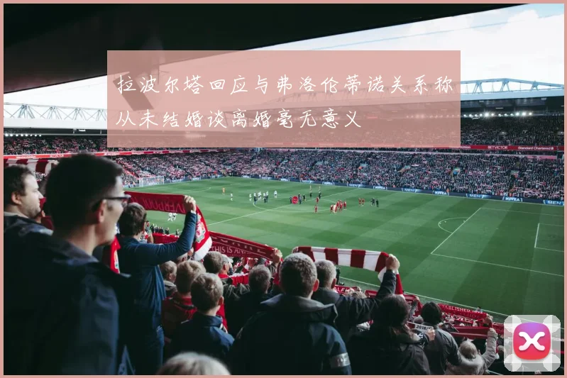 拉波尔塔回应与弗洛伦蒂诺关系称从未结婚谈离婚毫无意义
