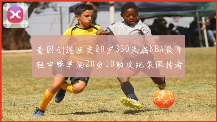 奎因创造历史20岁330天成NBA最年轻中锋单场20分10助攻纪录保持者