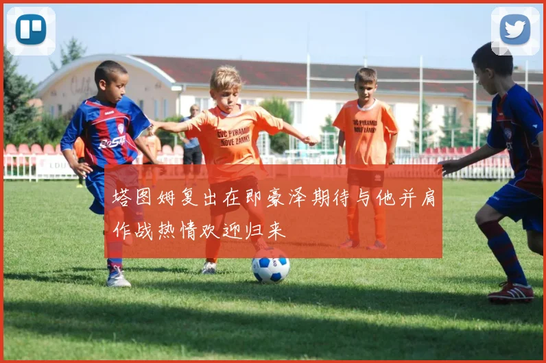 塔图姆复出在即豪泽期待与他并肩作战热情欢迎归来