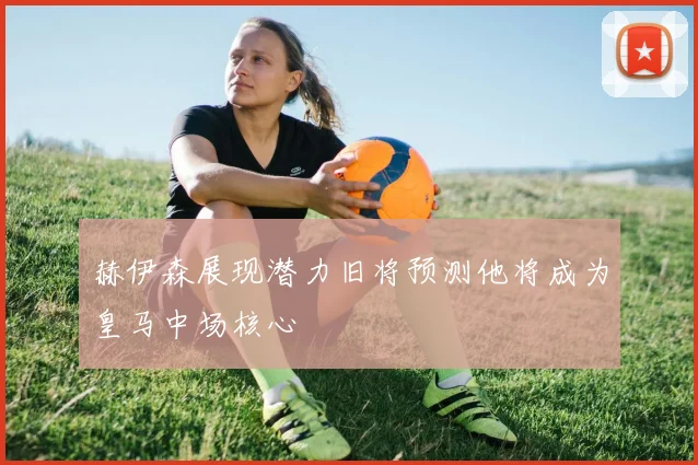 赫伊森展现潜力旧将预测他将成为皇马中场核心