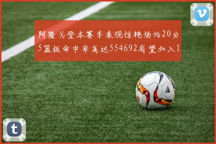 阿隆戈登本赛季表现惊艳场均20分5篮板命中率高达554692有望加入180俱乐部