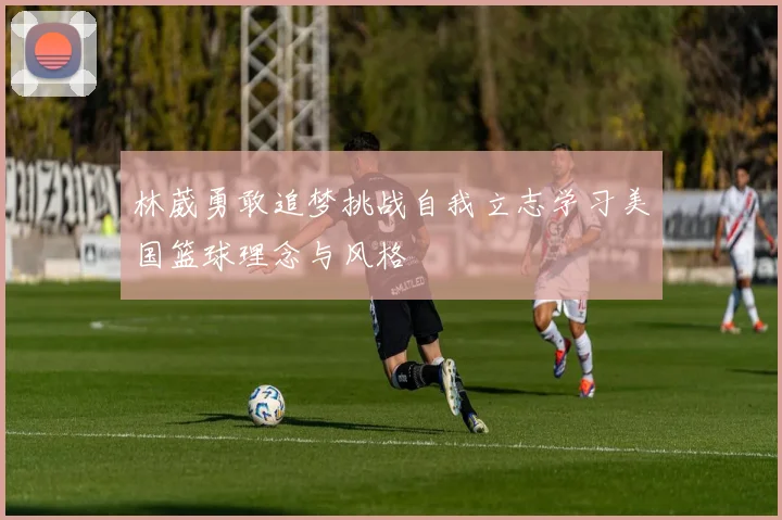 林葳勇敢追梦挑战自我立志学习美国篮球理念与风格