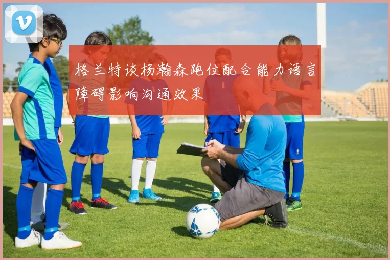 格兰特谈杨瀚森跑位配合能力语言障碍影响沟通效果
