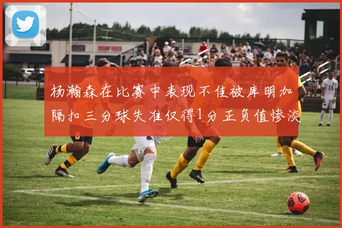 杨瀚森在比赛中表现不佳被库明加隔扣三分球失准仅得1分正负值惨淡11