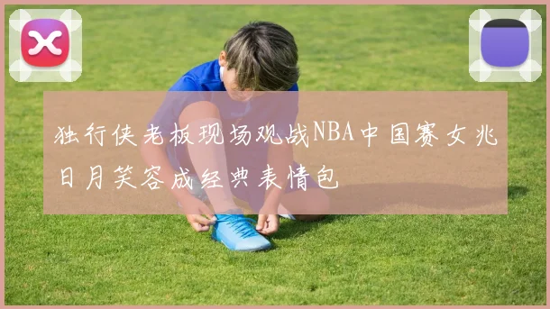 独行侠老板现场观战NBA中国赛女兆日月笑容成经典表情包