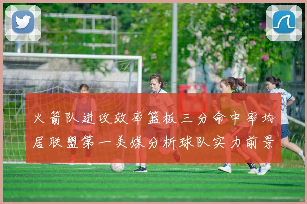 火箭队进攻效率篮板三分命中率均居联盟第一美媒分析球队实力前景