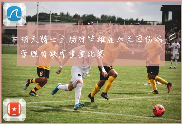 明天骑士主场对阵雄鹿加兰因伤病管理将缺席重要比赛