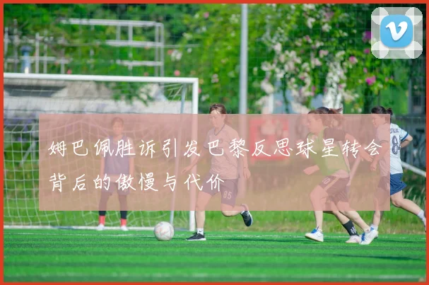 姆巴佩胜诉引发巴黎反思球星转会背后的傲慢与代价