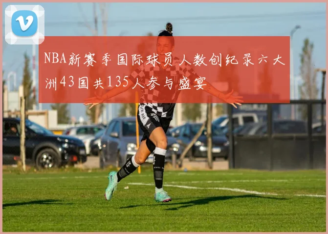 NBA新赛季国际球员人数创纪录六大洲43国共135人参与盛宴